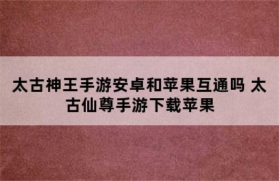 太古神王手游安卓和苹果互通吗 太古仙尊手游下载苹果